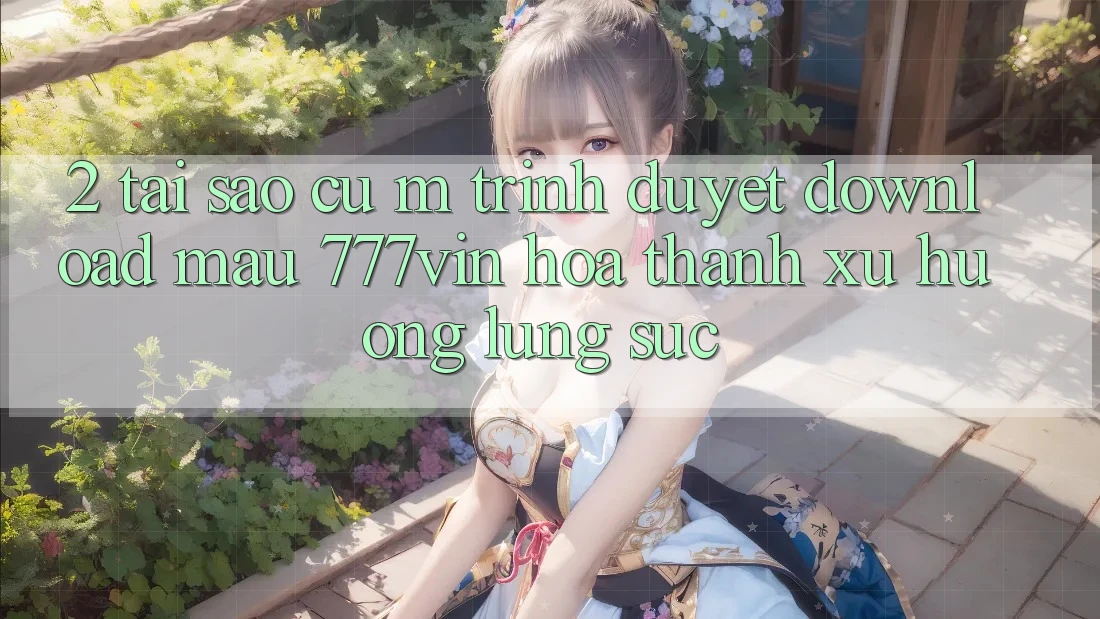 2. Tại Sao Cụ M Trình Duyệt “Download Mau 777vin” Hóa thành Xu Hướng Lùng sục?