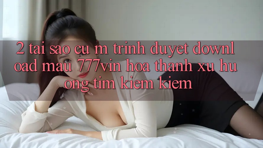2. Tại Sao Cụ M Trình Duyệt “Download Mau 777vin” Hóa thành Xu Hướng Tìm kiếm Kiếm?