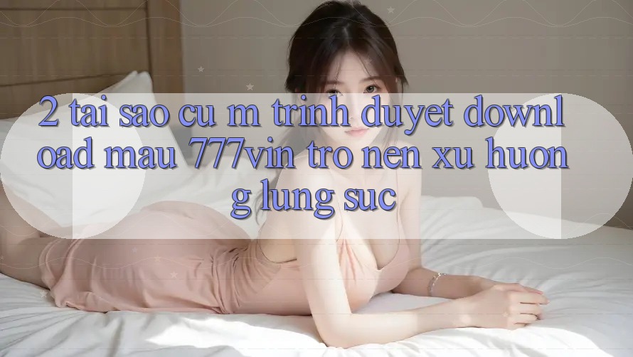 2. Tại Sao Cụ M Trình Duyệt “Download Mau 777vin” Trở nên Xu Hướng Lùng sục?