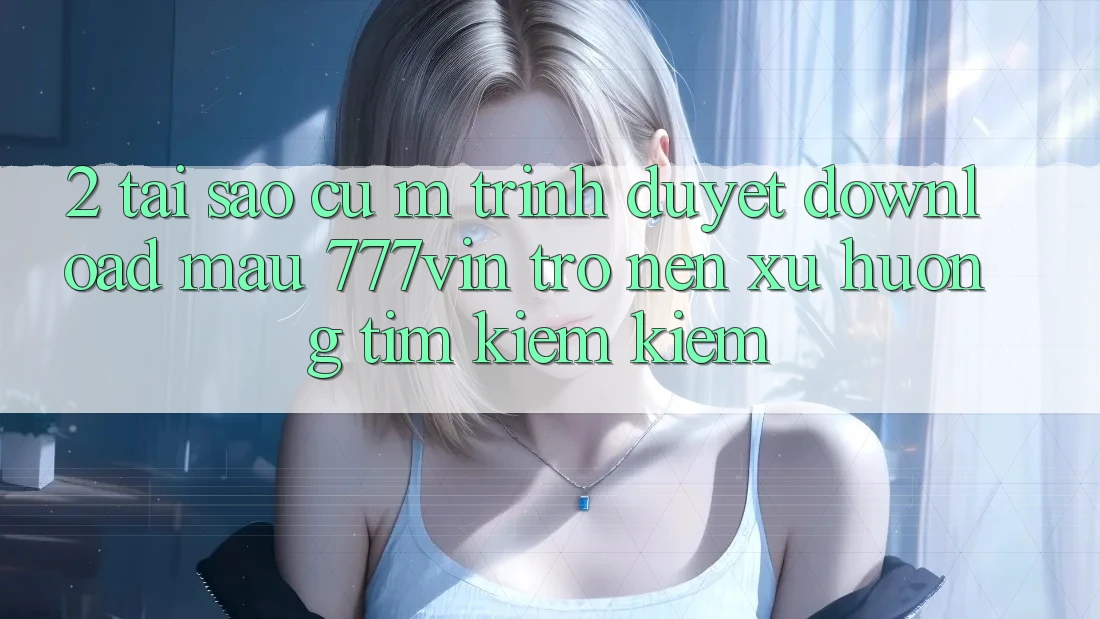 2. Tại Sao Cụ M Trình Duyệt “Download Mau 777vin” Trở nên Xu Hướng Tìm kiếm Kiếm?