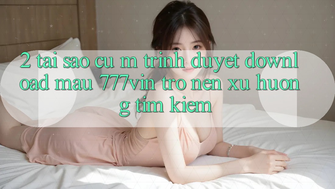 2. Tại Sao Cụ M Trình Duyệt “Download Mau 777vin” Trở nên Xu Hướng Tìm Kiếm?