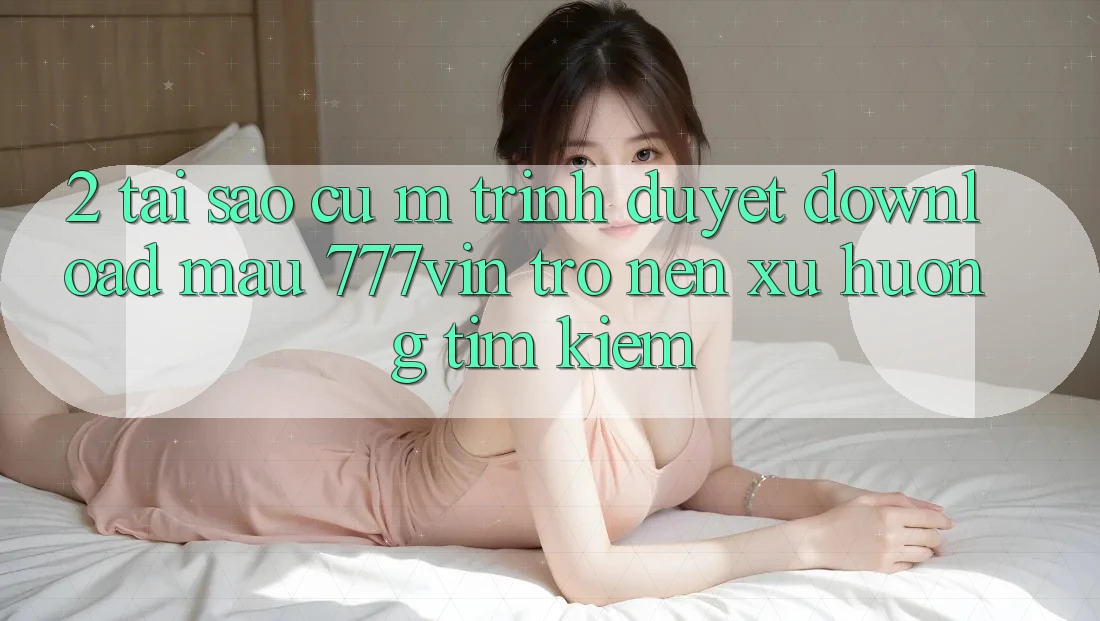 2. Tại Sao Cụ M Trình Duyệt “Download Mau 777vin” Trở nên Xu Hướng Tìm Kiếm?