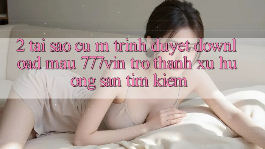 2. Tại Sao Cụ M Trình Duyệt “Download Mau 777vin” Trở Thành Xu Hướng Săn tìm Kiếm?