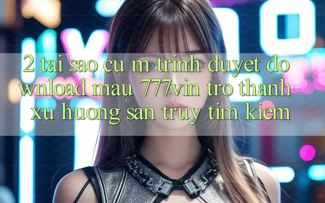 2. Tại Sao Cụ M Trình Duyệt “Download Mau 777vin” Trở Thành Xu Hướng Săn truy tìm kiếm?