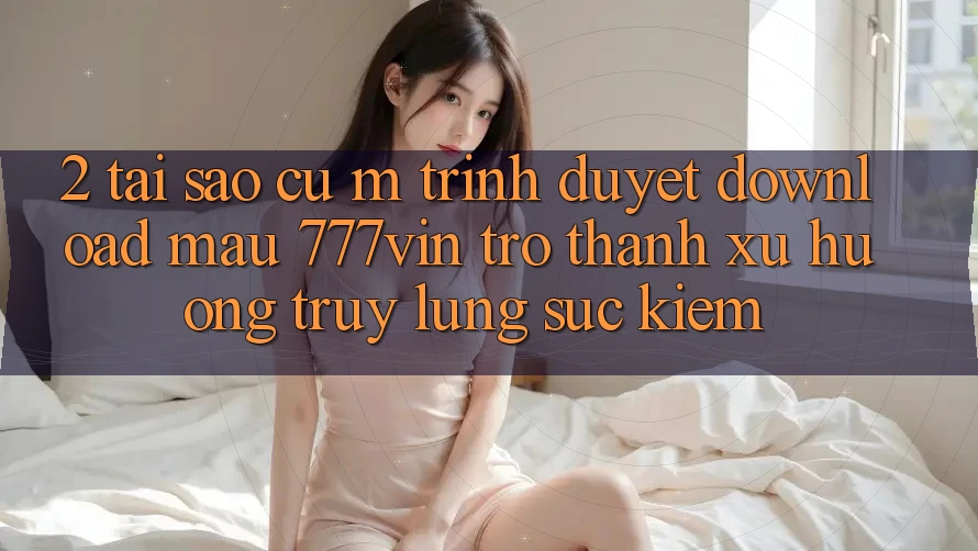 2. Tại Sao Cụ M Trình Duyệt “Download Mau 777vin” Trở Thành Xu Hướng Truy lùng sục Kiếm?