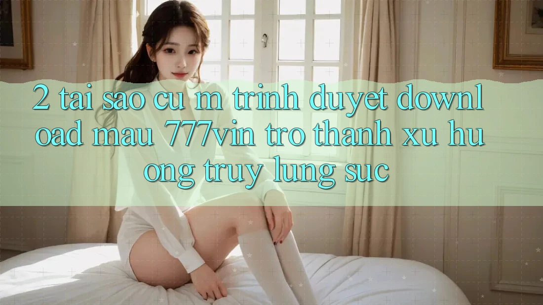 2. Tại Sao Cụ M Trình Duyệt “Download Mau 777vin” Trở thành Xu Hướng Truy lùng sục?