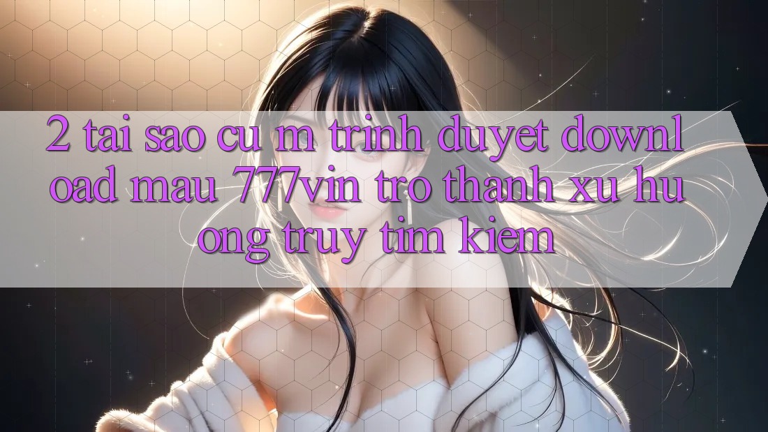 2. Tại Sao Cụ M Trình Duyệt “Download Mau 777vin” Trở Thành Xu Hướng Truy tìm Kiếm?