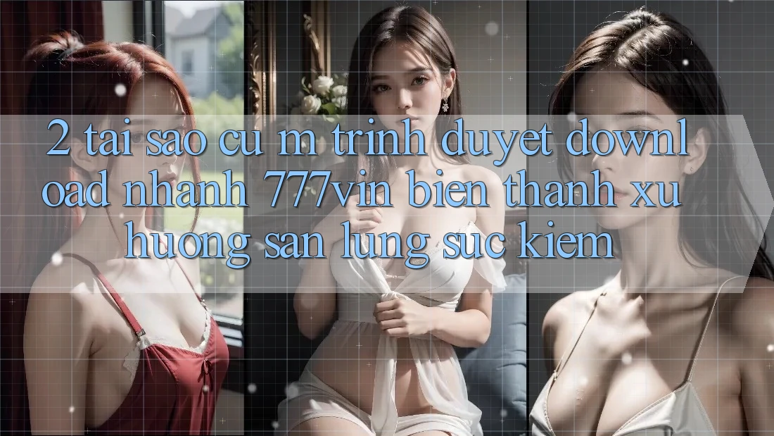 2. Tại Sao Cụ M Trình Duyệt “Download Nhanh 777vin” Biến thành Xu Hướng Săn lùng sục Kiếm?