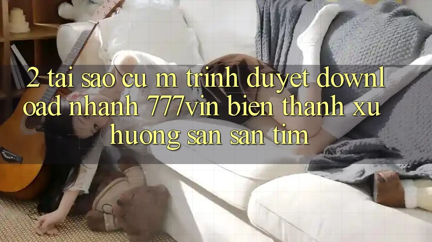 2. Tại Sao Cụ M Trình Duyệt “Download Nhanh 777vin” Biến thành Xu Hướng Săn săn tìm?