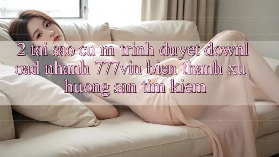 2. Tại Sao Cụ M Trình Duyệt “Download Nhanh 777vin” Biến thành Xu Hướng Săn tìm Kiếm?