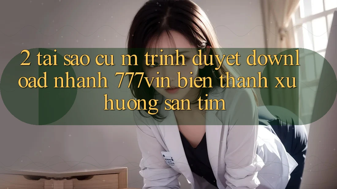 2. Tại Sao Cụ M Trình Duyệt “Download Nhanh 777vin” Biến thành Xu Hướng Săn tìm?