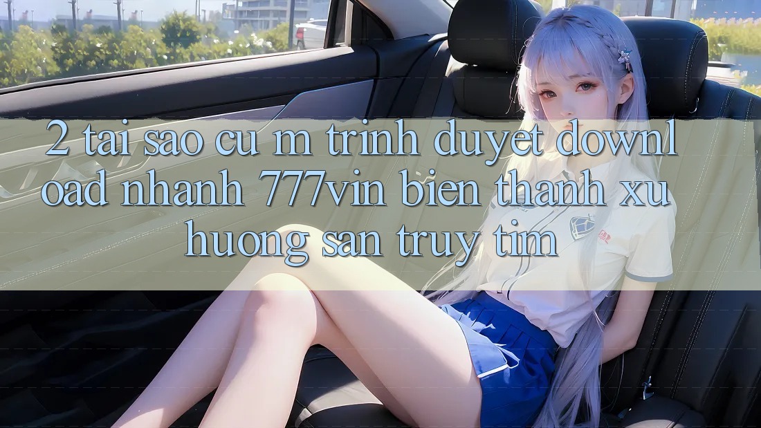 2. Tại Sao Cụ M Trình Duyệt “Download Nhanh 777vin” Biến thành Xu Hướng Săn truy tìm?