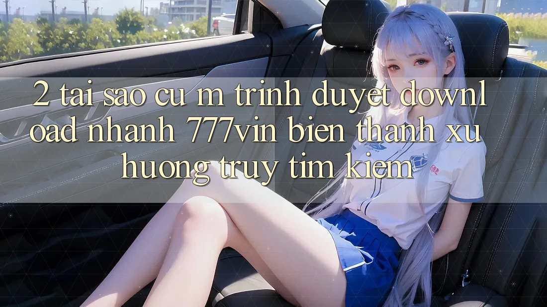 2. Tại Sao Cụ M Trình Duyệt “Download Nhanh 777vin” Biến thành Xu Hướng Truy tìm kiếm?