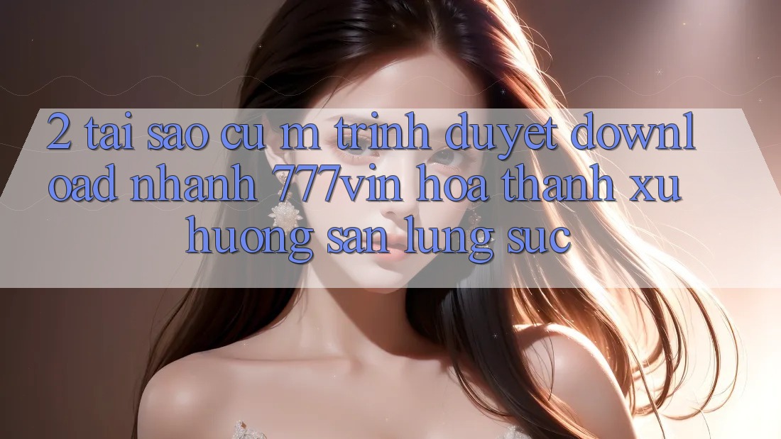 2. Tại Sao Cụ M Trình Duyệt “Download Nhanh 777vin” Hóa thành Xu Hướng Săn lùng sục?