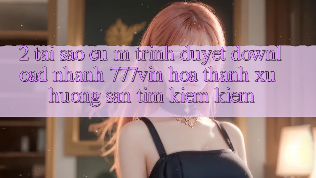 2. Tại Sao Cụ M Trình Duyệt “Download Nhanh 777vin” Hóa thành Xu Hướng Săn tìm kiếm Kiếm?