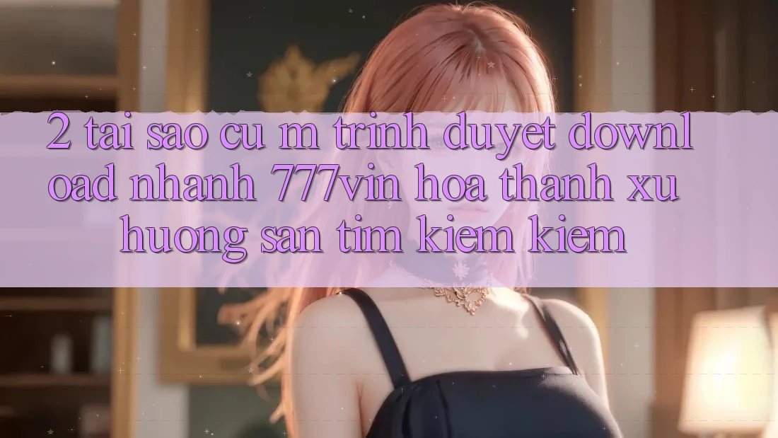 2. Tại Sao Cụ M Trình Duyệt “Download Nhanh 777vin” Hóa thành Xu Hướng Săn tìm kiếm Kiếm?