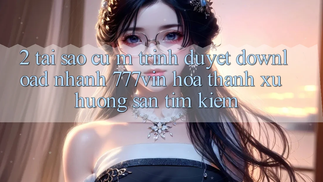 2. Tại Sao Cụ M Trình Duyệt “Download Nhanh 777vin” Hóa thành Xu Hướng Săn tìm Kiếm?