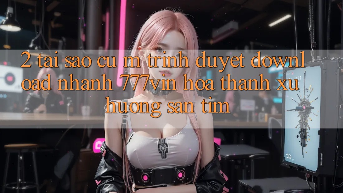 2. Tại Sao Cụ M Trình Duyệt “Download Nhanh 777vin” Hóa thành Xu Hướng Săn tìm?