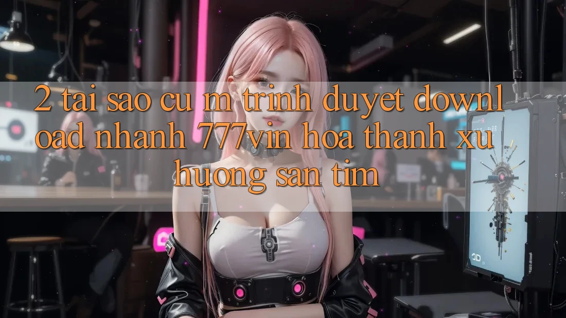 2. Tại Sao Cụ M Trình Duyệt “Download Nhanh 777vin” Hóa thành Xu Hướng Săn tìm?