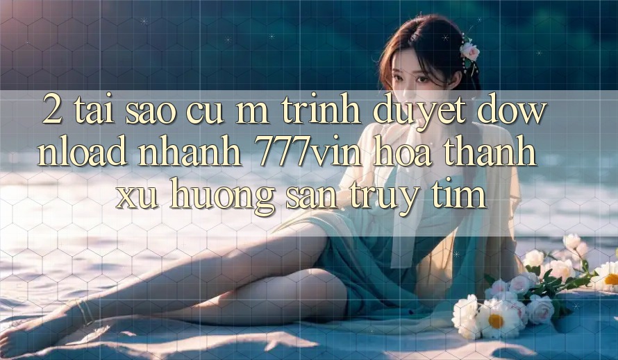 2. Tại Sao Cụ M Trình Duyệt “Download Nhanh 777vin” Hóa thành Xu Hướng Săn truy tìm?