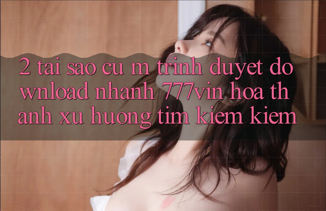 2. Tại Sao Cụ M Trình Duyệt “Download Nhanh 777vin” Hóa thành Xu Hướng Tìm kiếm Kiếm?