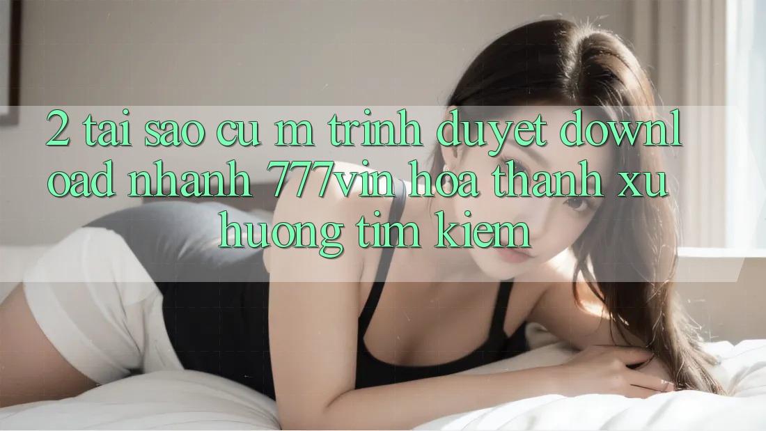 2. Tại Sao Cụ M Trình Duyệt “Download Nhanh 777vin” Hóa thành Xu Hướng Tìm Kiếm?