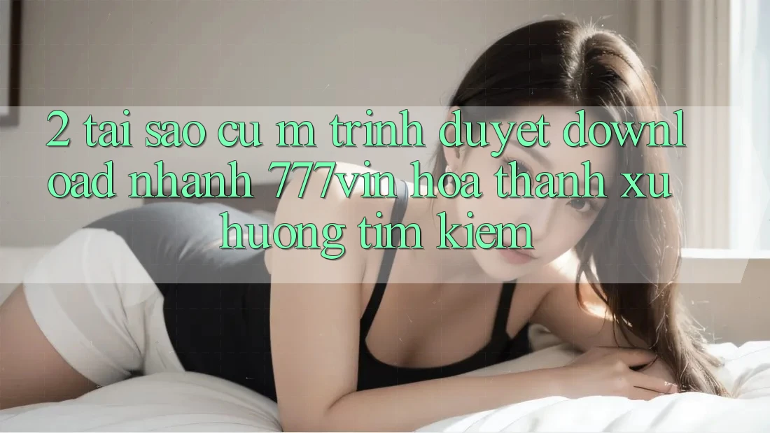 2. Tại Sao Cụ M Trình Duyệt “Download Nhanh 777vin” Hóa thành Xu Hướng Tìm Kiếm?