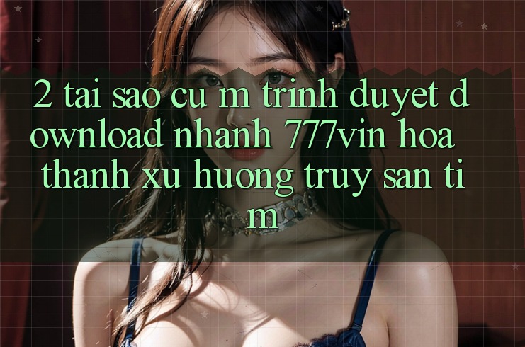 2. Tại Sao Cụ M Trình Duyệt “Download Nhanh 777vin” Hóa thành Xu Hướng Truy săn tìm?