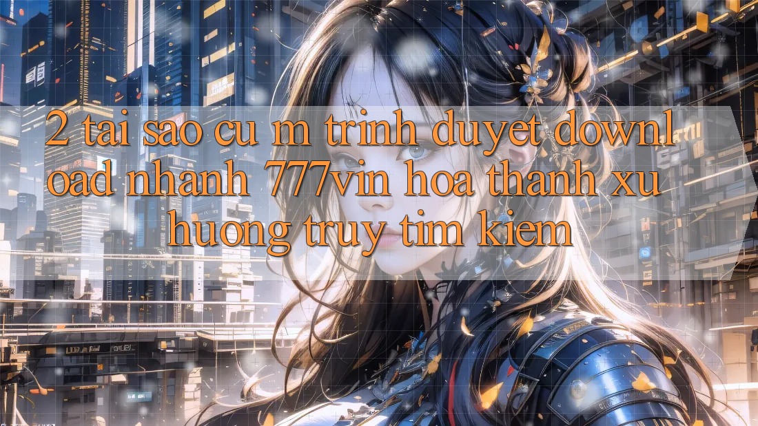 2. Tại Sao Cụ M Trình Duyệt “Download Nhanh 777vin” Hóa thành Xu Hướng Truy tìm Kiếm?