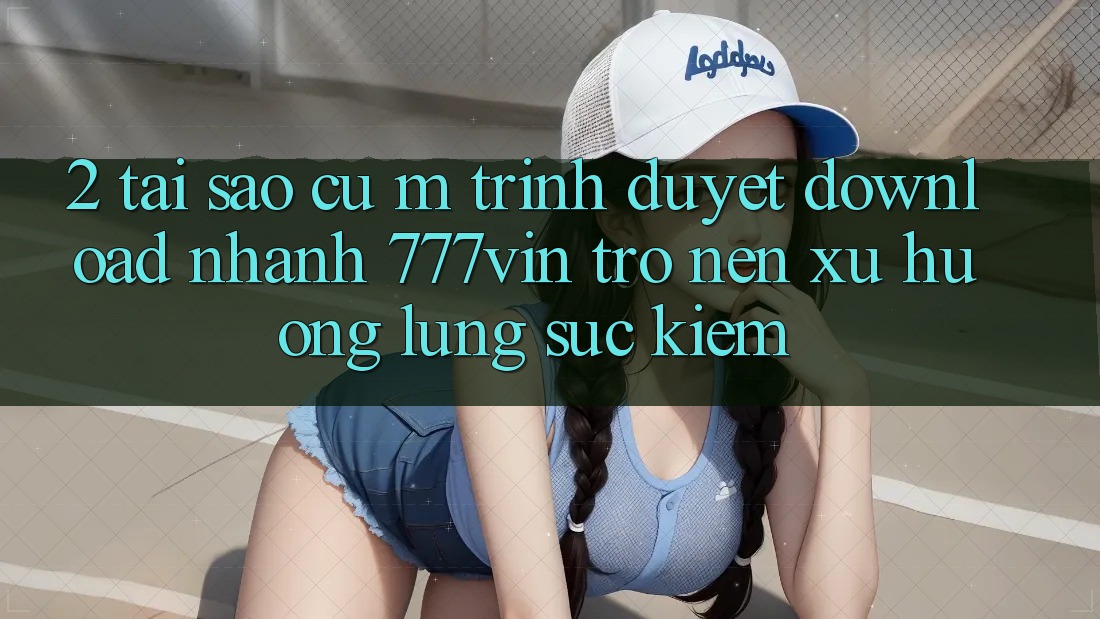 2. Tại Sao Cụ M Trình Duyệt “Download Nhanh 777vin” Trở nên Xu Hướng Lùng sục Kiếm?