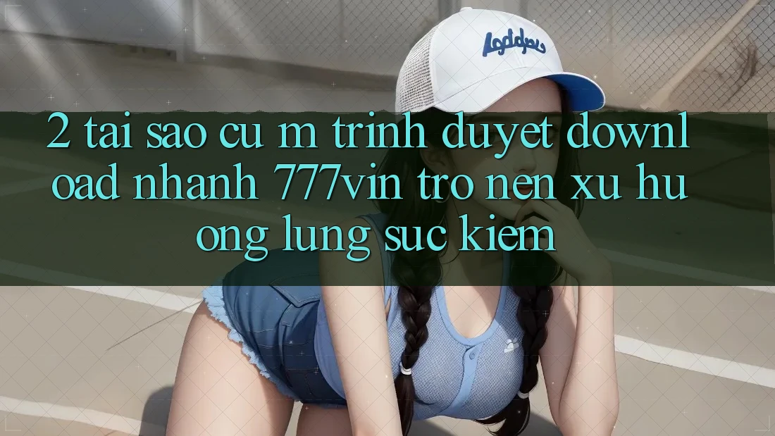 2. Tại Sao Cụ M Trình Duyệt “Download Nhanh 777vin” Trở nên Xu Hướng Lùng sục Kiếm?
