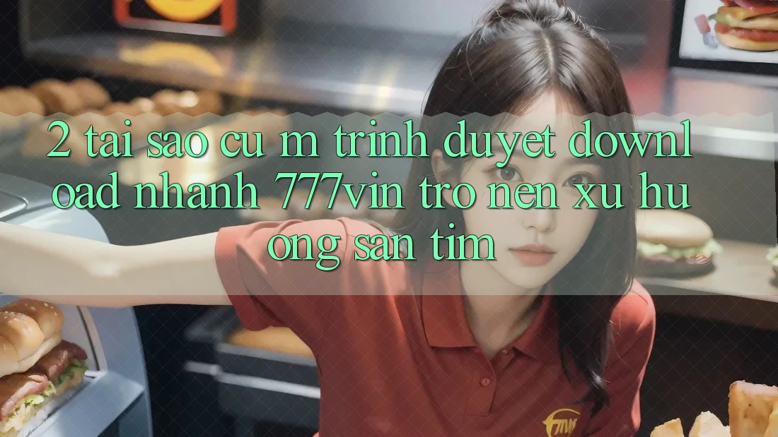 2. Tại Sao Cụ M Trình Duyệt “Download Nhanh 777vin” Trở nên Xu Hướng Săn tìm?
