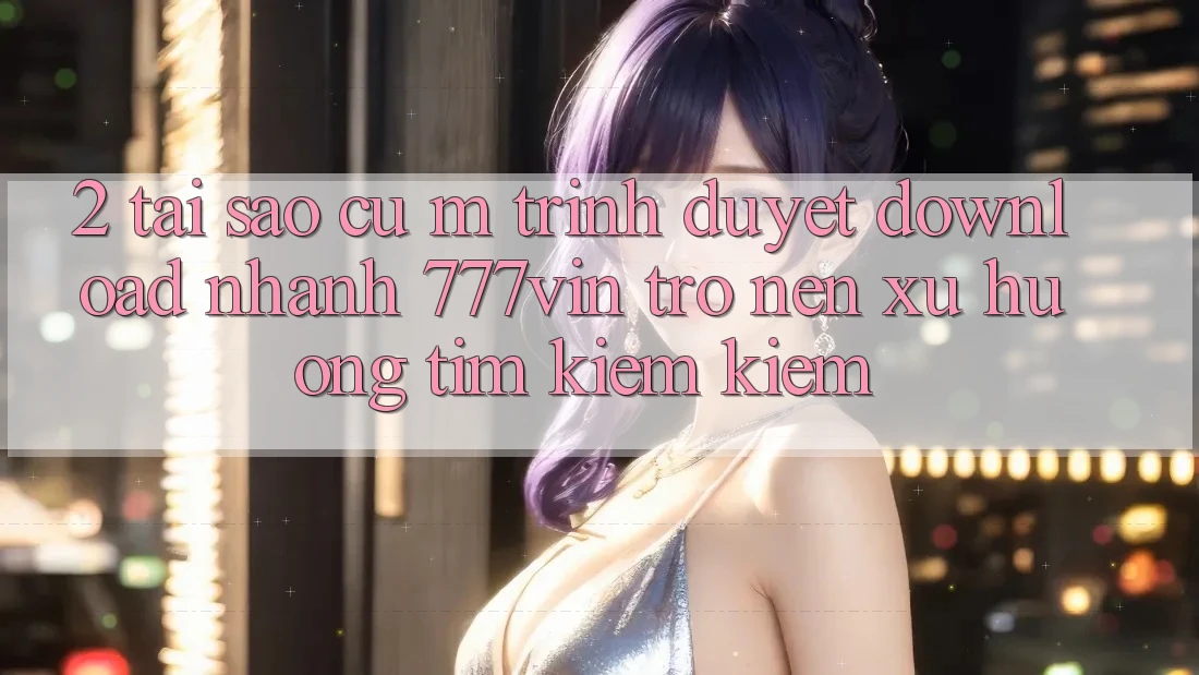 2. Tại Sao Cụ M Trình Duyệt “Download Nhanh 777vin” Trở nên Xu Hướng Tìm kiếm Kiếm?