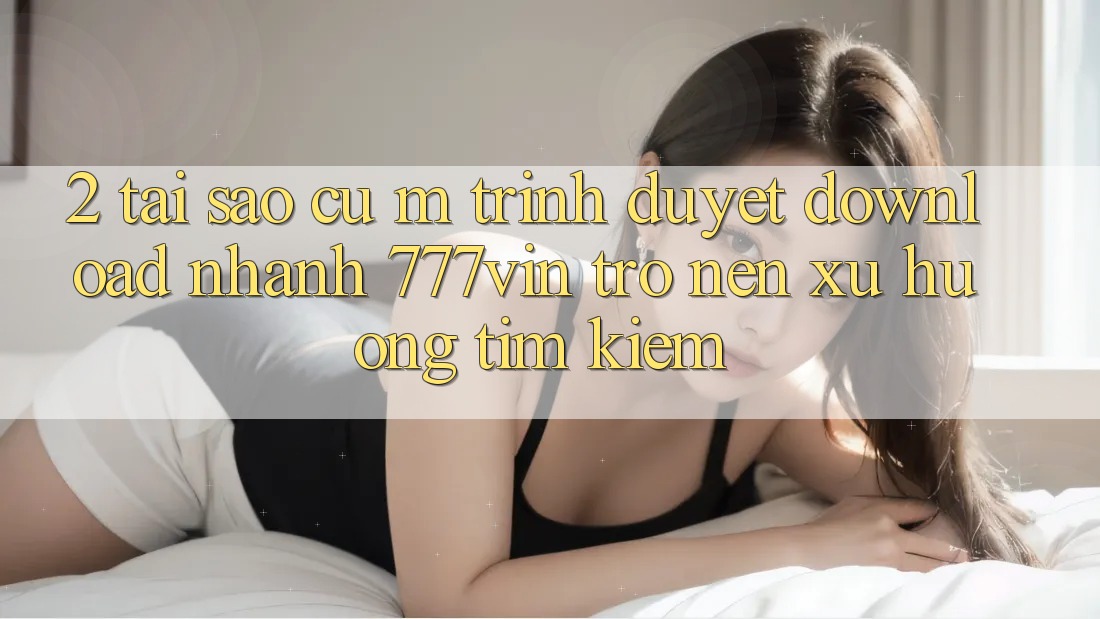 2. Tại Sao Cụ M Trình Duyệt “Download Nhanh 777vin” Trở nên Xu Hướng Tìm Kiếm?
