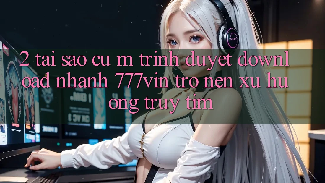 2. Tại Sao Cụ M Trình Duyệt “Download Nhanh 777vin” Trở nên Xu Hướng Truy tìm?