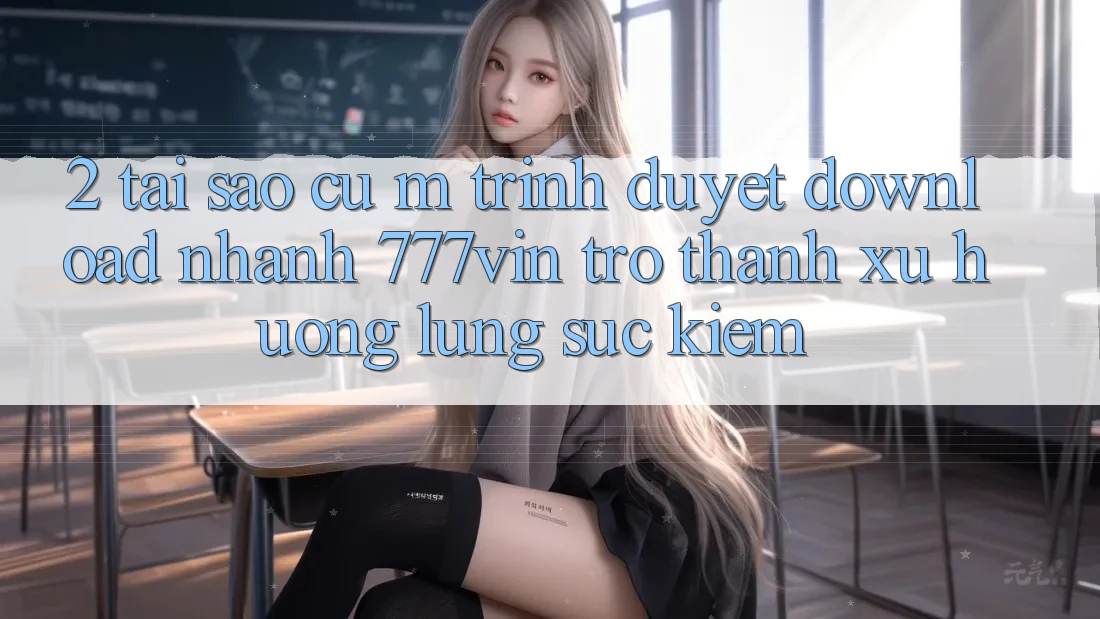 2. Tại Sao Cụ M Trình Duyệt “Download Nhanh 777vin” Trở Thành Xu Hướng Lùng sục Kiếm?