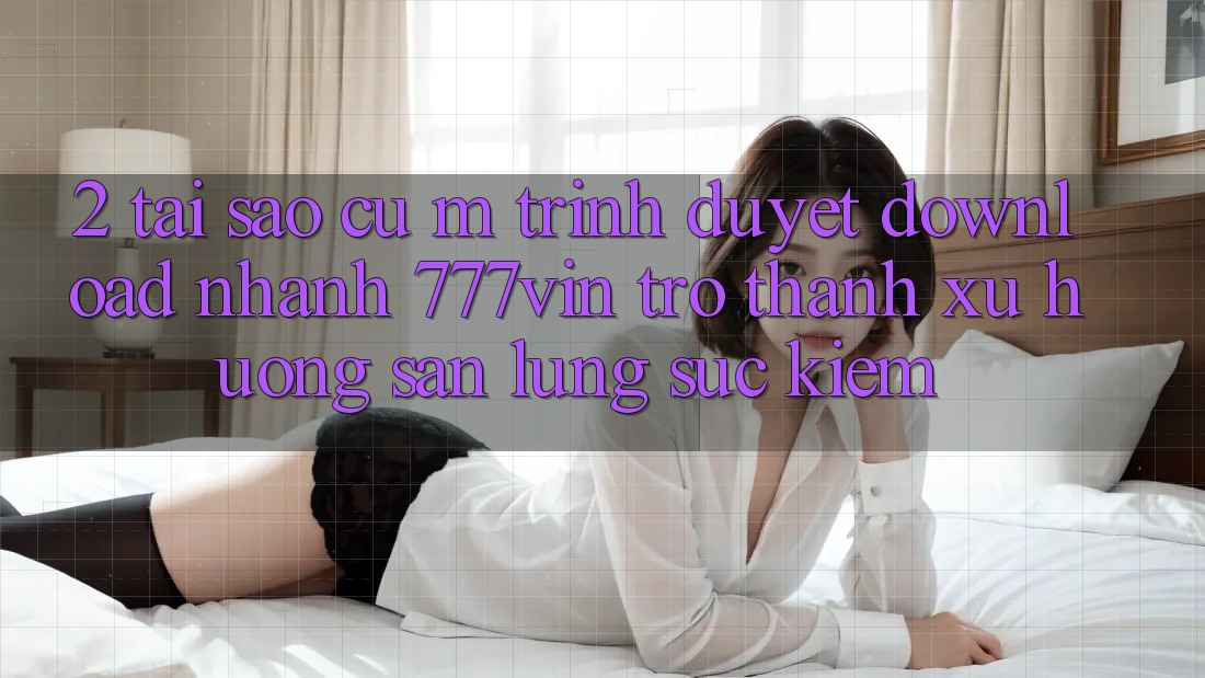 2. Tại Sao Cụ M Trình Duyệt “Download Nhanh 777vin” Trở thành Xu Hướng Săn lùng sục kiếm?