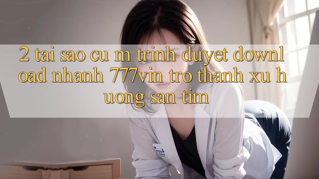 2. Tại Sao Cụ M Trình Duyệt “Download Nhanh 777vin” Trở thành Xu Hướng Săn tìm?