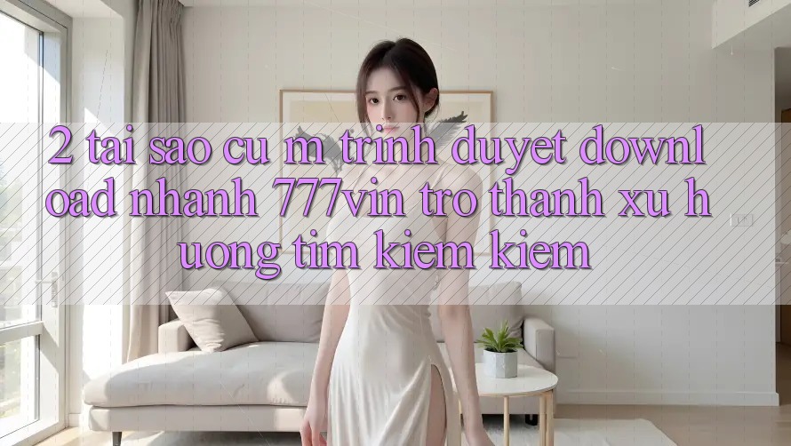 2. Tại Sao Cụ M Trình Duyệt “Download Nhanh 777vin” Trở thành Xu Hướng Tìm kiếm Kiếm?