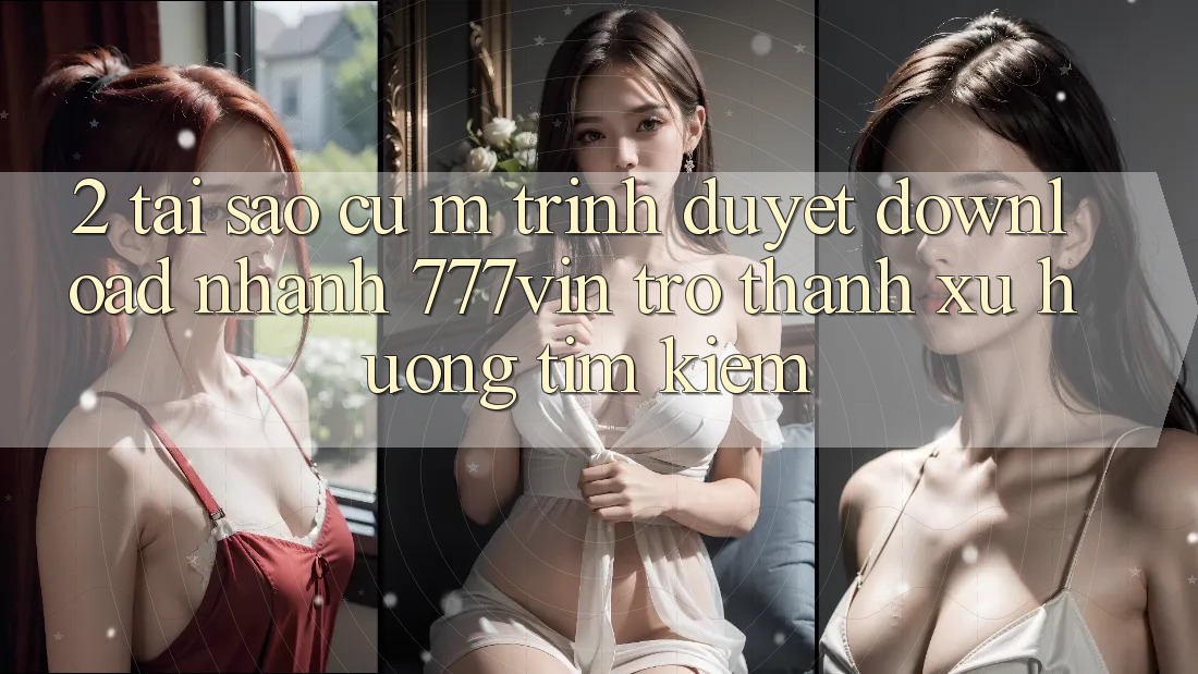 2. Tại Sao Cụ M Trình Duyệt “Download Nhanh 777vin” Trở Thành Xu Hướng Tìm Kiếm?