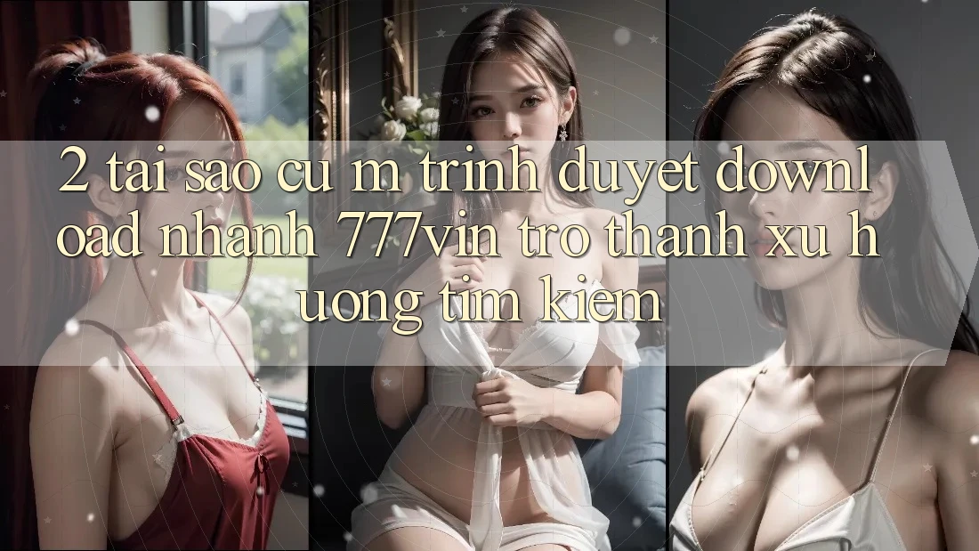 2. Tại Sao Cụ M Trình Duyệt “Download Nhanh 777vin” Trở Thành Xu Hướng Tìm Kiếm?