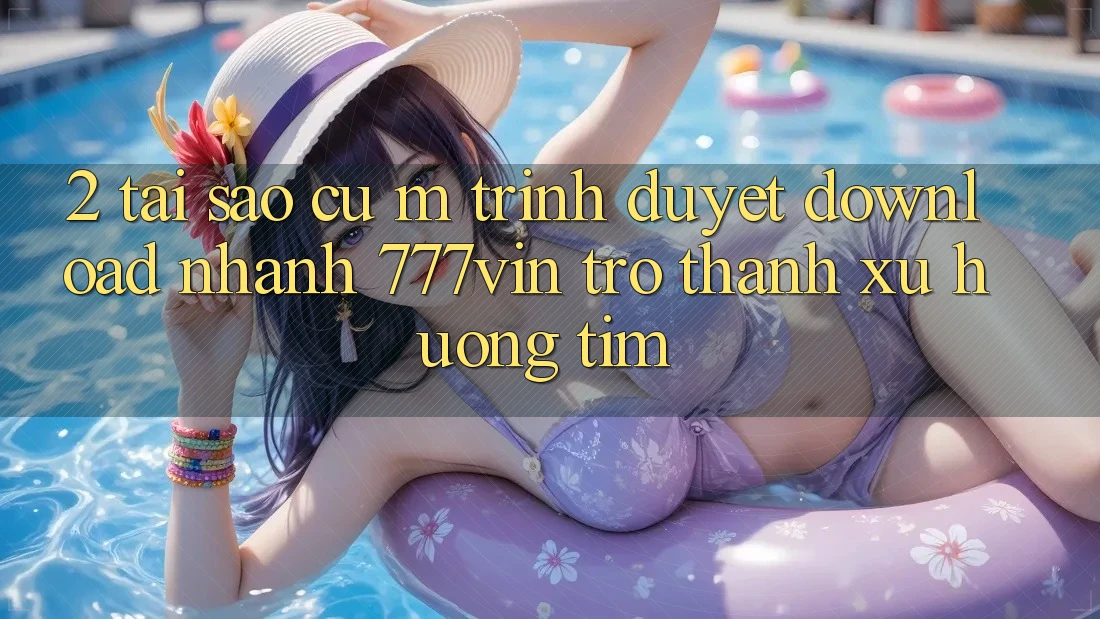 2. Tại Sao Cụ M Trình Duyệt “Download Nhanh 777vin” Trở Thành Xu Hướng Tìm?