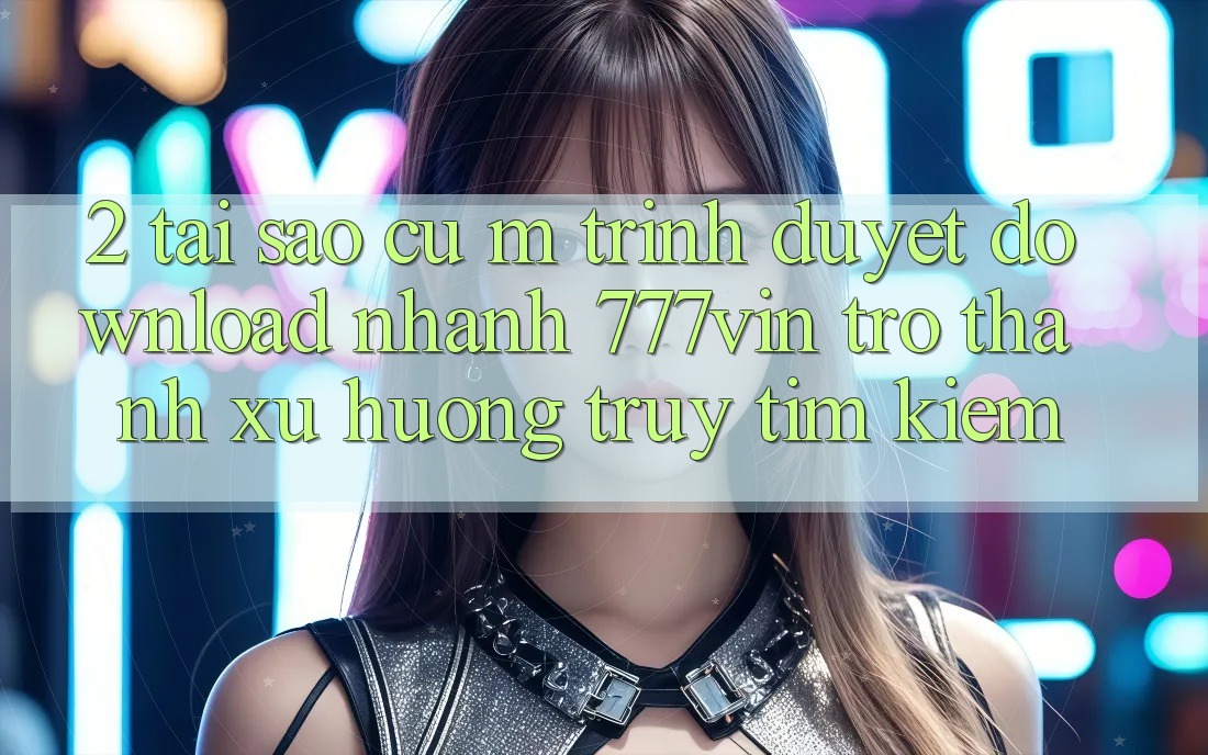 2. Tại Sao Cụ M Trình Duyệt “Download Nhanh 777vin” Trở thành Xu Hướng Truy tìm Kiếm?