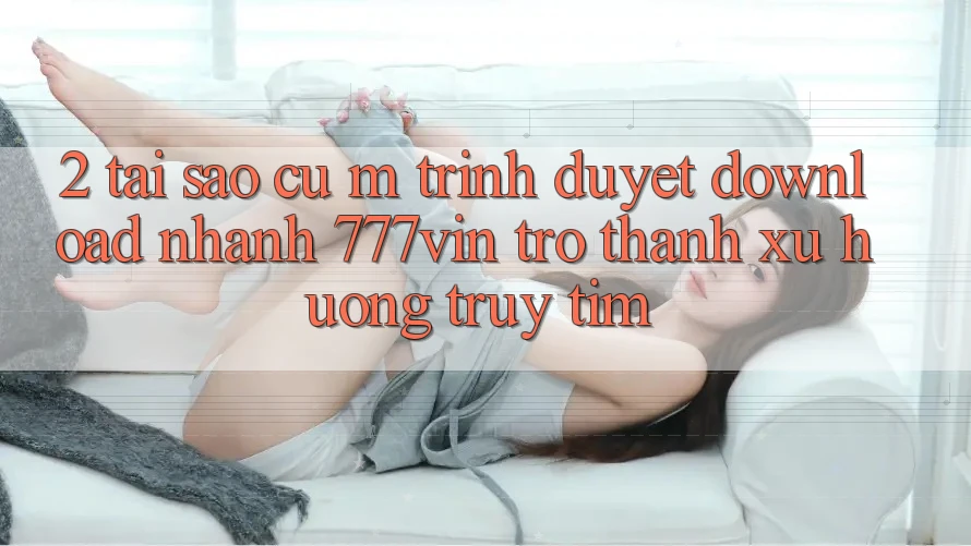 2. Tại Sao Cụ M Trình Duyệt “Download Nhanh 777vin” Trở Thành Xu Hướng Truy tìm?
