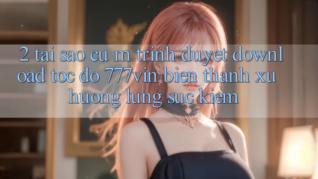 2. Tại Sao Cụ M Trình Duyệt “Download Tốc độ 777vin” Biến thành Xu Hướng Lùng sục Kiếm?