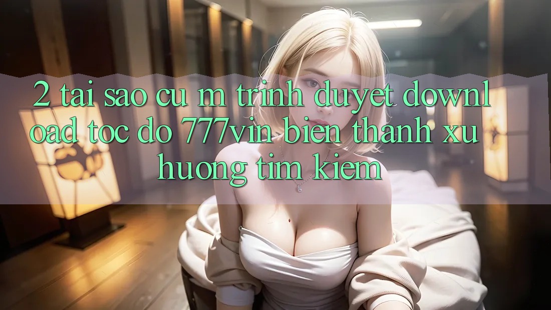 2. Tại Sao Cụ M Trình Duyệt “Download Tốc độ 777vin” Biến thành Xu Hướng Tìm Kiếm?