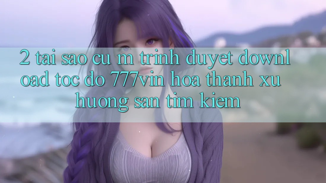 2. Tại Sao Cụ M Trình Duyệt “Download Tốc độ 777vin” Hóa thành Xu Hướng Săn tìm Kiếm?