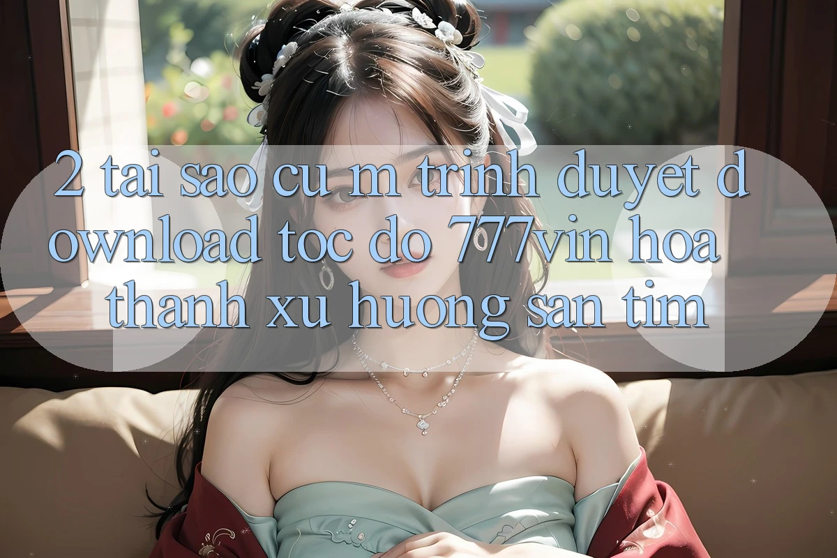 2. Tại Sao Cụ M Trình Duyệt “Download Tốc độ 777vin” Hóa thành Xu Hướng Săn tìm?