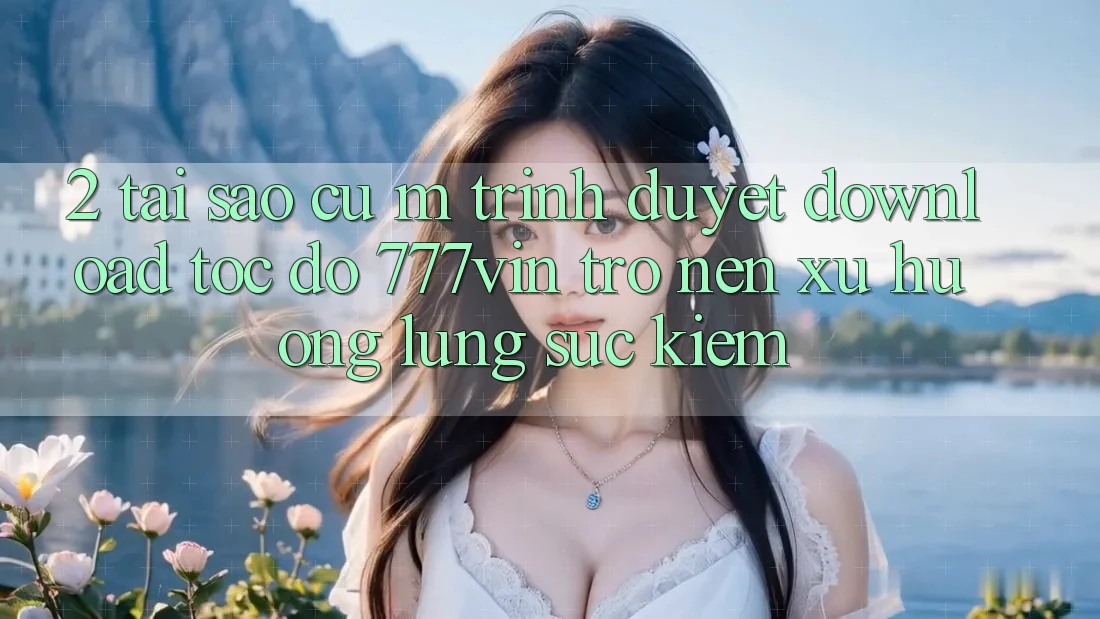 2. Tại Sao Cụ M Trình Duyệt “Download Tốc độ 777vin” Trở nên Xu Hướng Lùng sục Kiếm?
