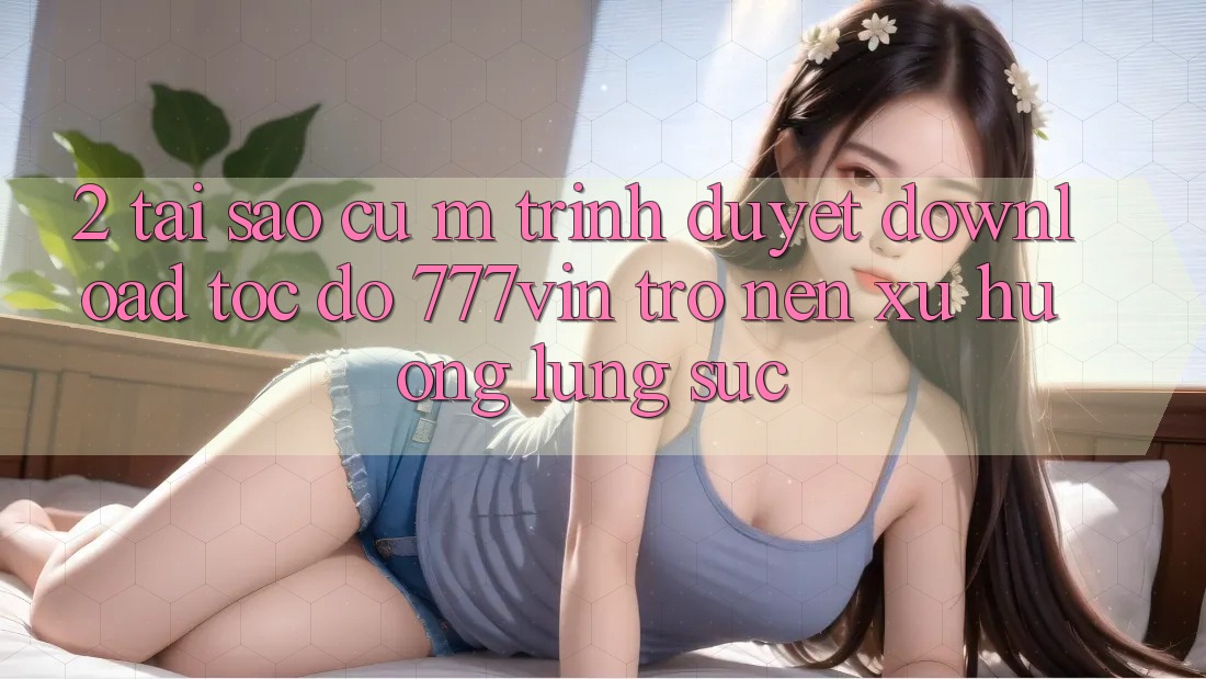 2. Tại Sao Cụ M Trình Duyệt “Download Tốc độ 777vin” Trở nên Xu Hướng Lùng sục?